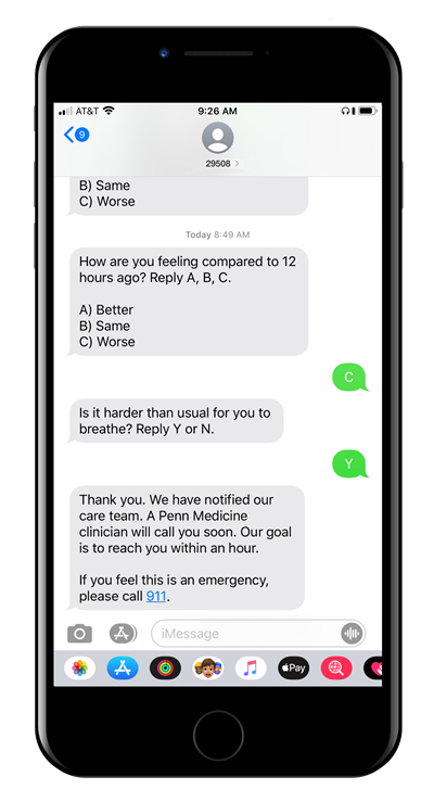 a screen shot of a text message exchange that asks how are you feeling today compared to 12 hours ago, reply a, b, c with a being better, b being same, c being worse, the text replies c and the next text asks is it harder than usual for you to breathe? reply y or n and the reply is y followed by thank you, we have notified our care team, a penn medicine clinician will call you soon. our goal is to reach you within an hour. if you feel this is an emergency please call 911